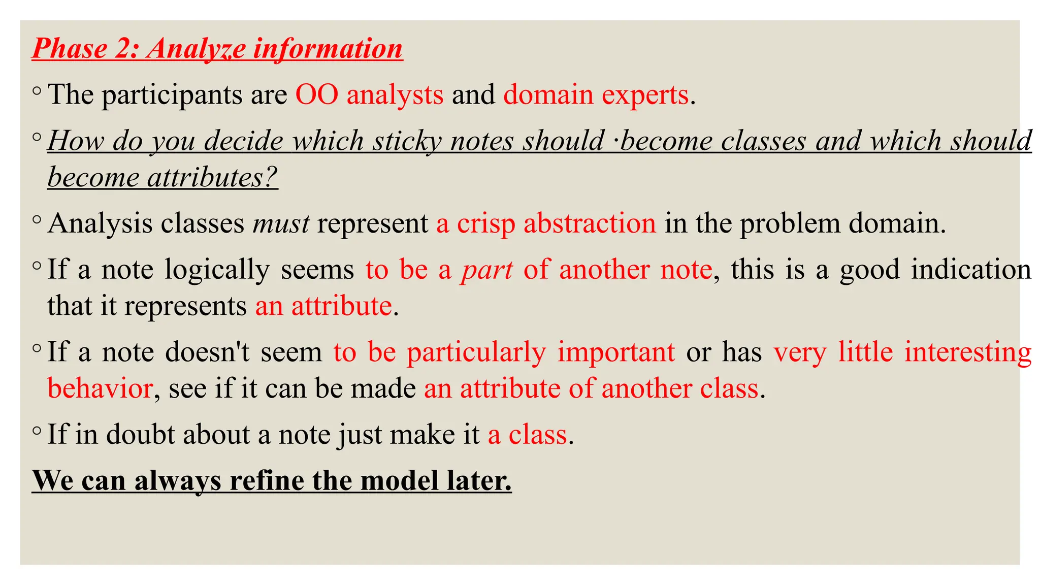 Phase 2: Analyze information
◦ The participants are OO analysts and domain experts.
◦ How do you decide which sticky notes should ·become classes and which should
become attributes?
◦ Analysis classes must represent a crisp abstraction in the problem domain.
◦ If a note logically seems to be a part of another note, this is a good indication
that it represents an attribute.
◦ If a note doesn't seem to be particularly important or has very little interesting
behavior, see if it can be made an attribute of another class.
◦ If in doubt about a note just make it a class.
We can always refine the model later.
 