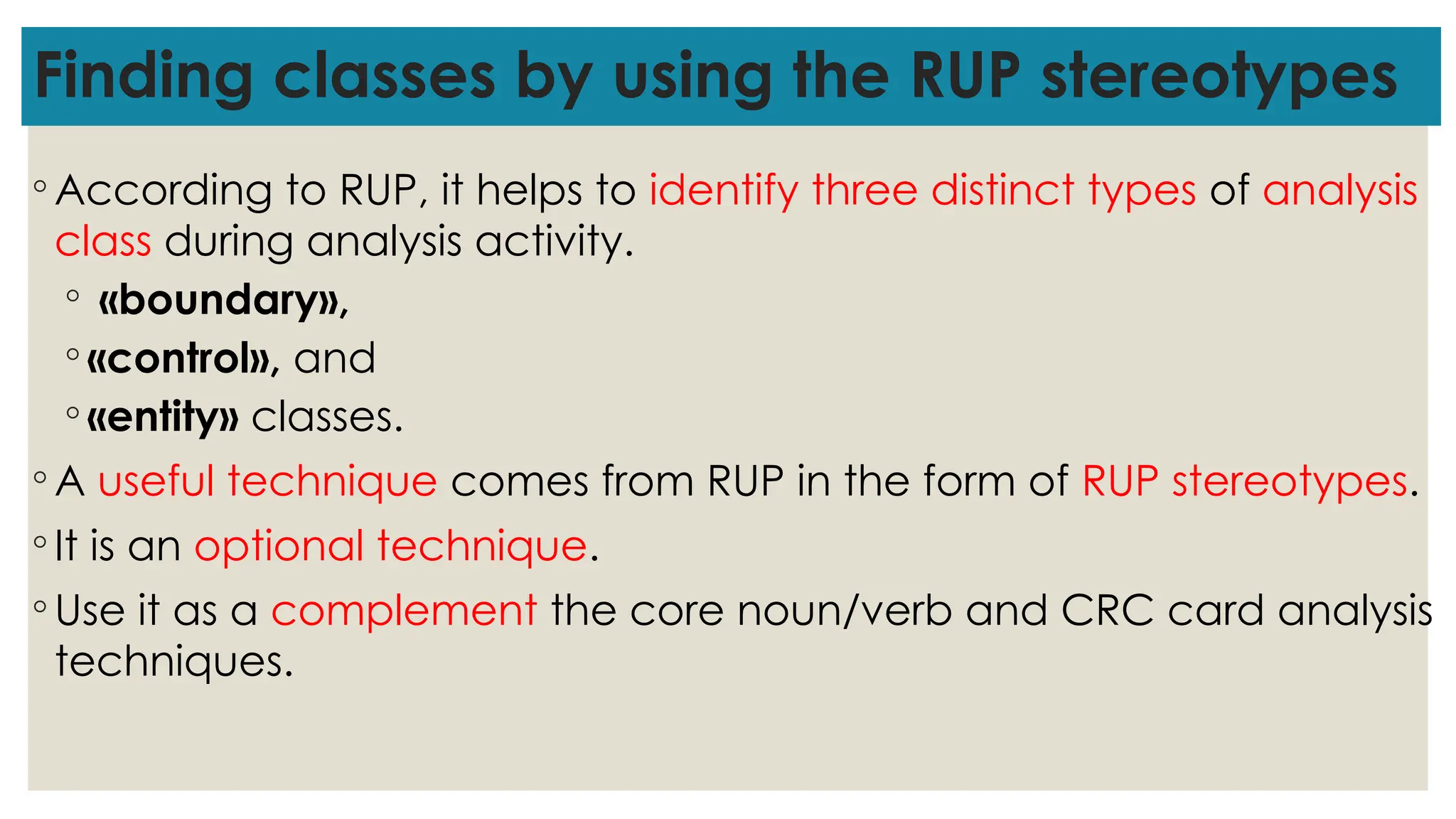 Finding classes by using the RUP stereotypes
◦ According to RUP, it helps to identify three distinct types of analysis
class during analysis activity.
◦ «boundary»,
◦ «control», and
◦ «entity» classes.
◦ A useful technique comes from RUP in the form of RUP stereotypes.
◦ It is an optional technique.
◦ Use it as a complement the core noun/verb and CRC card analysis
techniques.
 