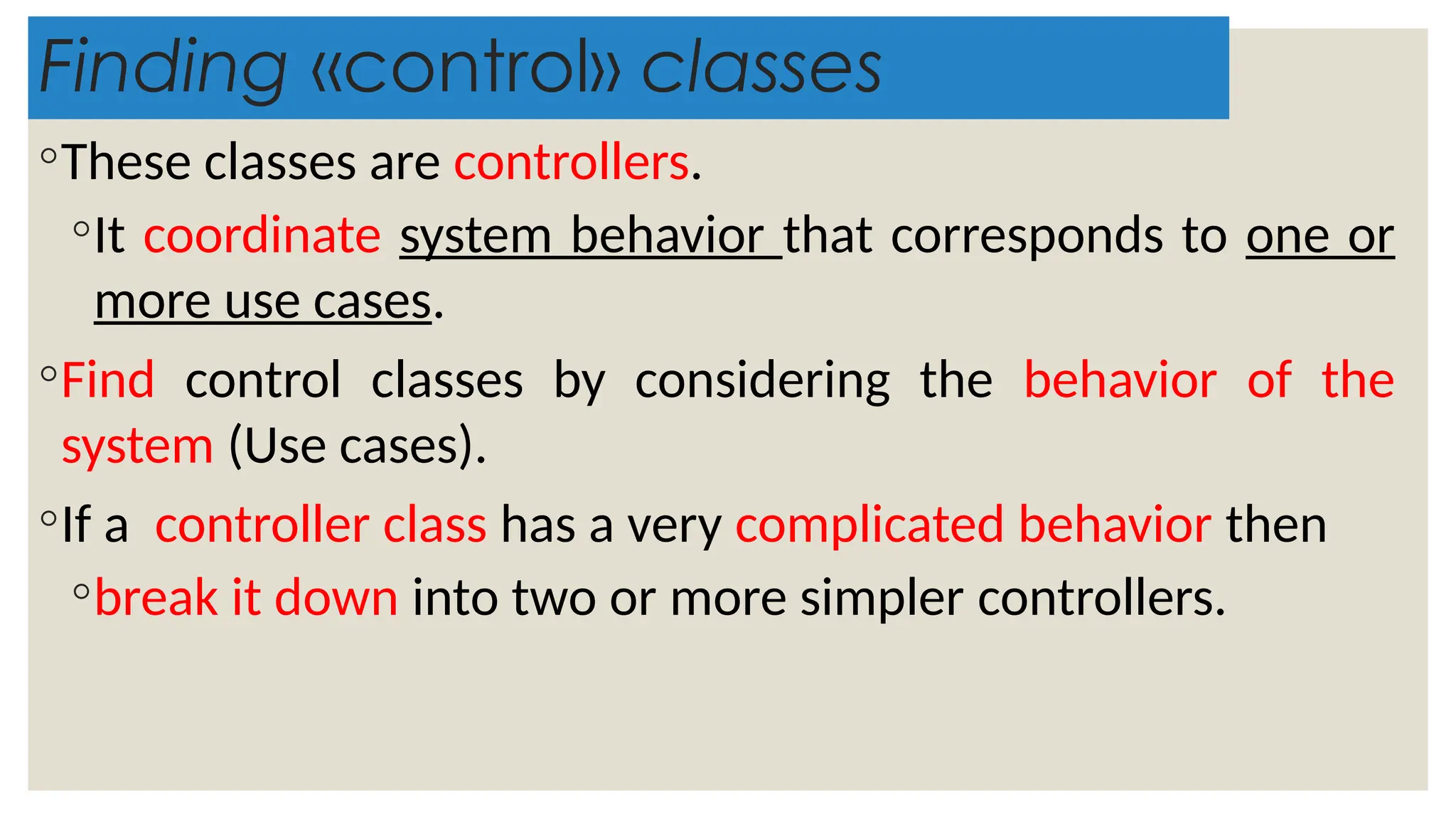 Finding «control» classes
◦These classes are controllers.
◦It coordinate system behavior that corresponds to one or
more use cases.
◦Find control classes by considering the behavior of the
system (Use cases).
◦If a controller class has a very complicated behavior then
◦break it down into two or more simpler controllers.
 