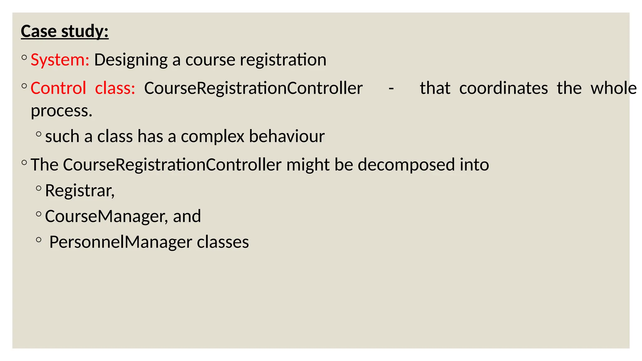 Case study:
◦ System: Designing a course registration
◦ Control class: CourseRegistrationController - that coordinates the whole
process.
◦ such a class has a complex behaviour
◦ The CourseRegistrationController might be decomposed into
◦ Registrar,
◦ CourseManager, and
◦ PersonnelManager classes
 