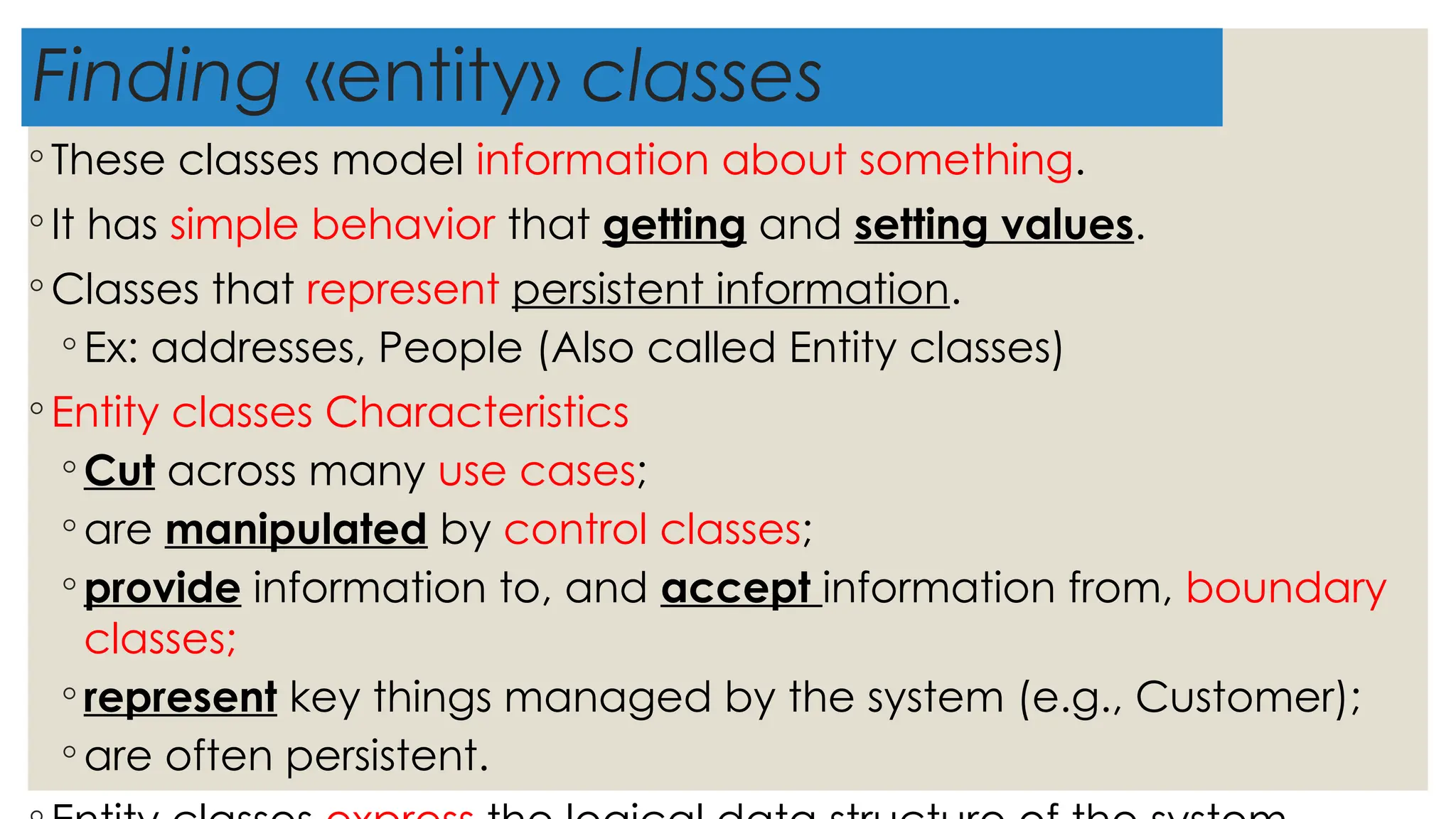 Finding «entity» classes
◦ These classes model information about something.
◦ It has simple behavior that getting and setting values.
◦ Classes that represent persistent information.
◦ Ex: addresses, People (Also called Entity classes)
◦ Entity classes Characteristics
◦ Cut across many use cases;
◦ are manipulated by control classes;
◦ provide information to, and accept information from, boundary
classes;
◦ represent key things managed by the system (e.g., Customer);
◦ are often persistent.
 