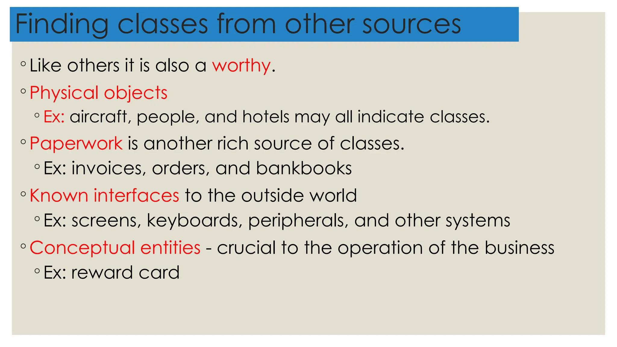 Finding classes from other sources
◦ Like others it is also a worthy.
◦ Physical objects
◦ Ex: aircraft, people, and hotels may all indicate classes.
◦ Paperwork is another rich source of classes.
◦ Ex: invoices, orders, and bankbooks
◦ Known interfaces to the outside world
◦ Ex: screens, keyboards, peripherals, and other systems
◦ Conceptual entities - crucial to the operation of the business
◦ Ex: reward card
 