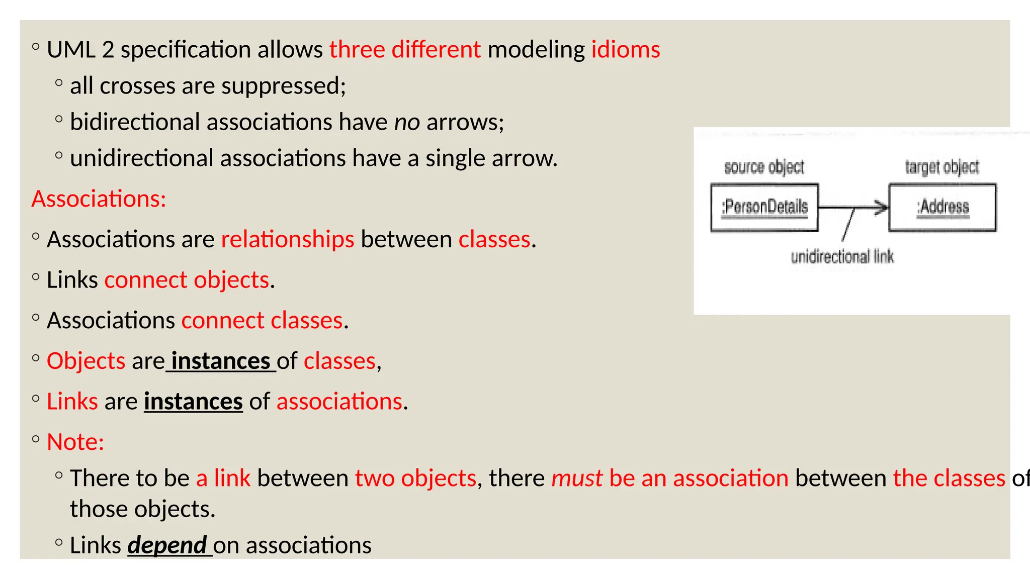 ◦ UML 2 specification allows three different modeling idioms
◦ all crosses are suppressed;
◦ bidirectional associations have no arrows;
◦ unidirectional associations have a single arrow.
Associations:
◦ Associations are relationships between classes.
◦ Links connect objects.
◦ Associations connect classes.
◦ Objects are instances of classes,
◦ Links are instances of associations.
◦ Note:
◦ There to be a link between two objects, there must be an association between the classes of
those objects.
◦ Links depend on associations
 