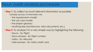Noun /verb analysis procedure
◦ Step 1: To collect as much relevant information as possible.
◦ Suitable sources of information are
◦ the requirements model;
◦ the use case model;
◦ the project glossary;
◦ anything else (architecture, vision documents, etc.).
◦ Step 2: To analyze it in a very simple way by highlighting the following:
◦ Nouns – Ex: Flight;
◦ Noun phrases – Ex: Flight number;
◦ Verbs – Ex: Allocate;
◦ Verb phrases – Ex: Verify credit card.
 