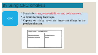 By using CRC analysis
• Stands for class, responsibilities, and collaborators.
• A brainstorming technique.
• Capture on sticky notes the important things in the
problem domain.
CRC
 