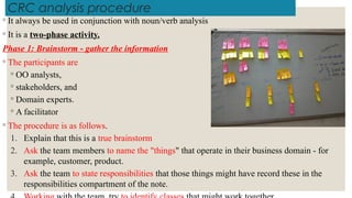 CRC analysis procedure
◦ It always be used in conjunction with noun/verb analysis
◦ It is a two-phase activity.
Phase 1: Brainstorm - gather the information
◦ The participants are
◦ OO analysts,
◦ stakeholders, and
◦ Domain experts.
◦ A facilitator
◦ The procedure is as follows.
1. Explain that this is a true brainstorm
2. Ask the team members to name the "things" that operate in their business domain - for
example, customer, product.
3. Ask the team to state responsibilities that those things might have record these in the
responsibilities compartment of the note.
 