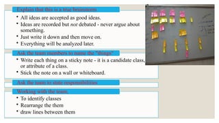 • All ideas are accepted as good ideas.
• Ideas are recorded but not debated - never argue about
something.
• Just write it down and then move on.
• Everything will be analyzed later.
Explain that this is a true brainstorm
• Write each thing on a sticky note - it is a candidate class,
or attribute of a class.
• Stick the note on a wall or whiteboard.
Ask the team members to name the "things“
Ask the team to state responsibilities
• To identify classes
• Rearrange the them
• draw lines between them
Working with the team,
 