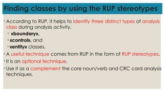 Finding classes by using the RUP stereotypes
◦ According to RUP, it helps to identify three distinct types of analysis
class during analysis activity.
◦ «boundary»,
◦ «control», and
◦ «entity» classes.
◦ A useful technique comes from RUP in the form of RUP stereotypes.
◦ It is an optional technique.
◦ Use it as a complement the core noun/verb and CRC card analysis
techniques.
 