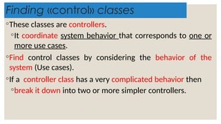 Finding «control» classes
◦These classes are controllers.
◦It coordinate system behavior that corresponds to one or
more use cases.
◦Find control classes by considering the behavior of the
system (Use cases).
◦If a controller class has a very complicated behavior then
◦break it down into two or more simpler controllers.
 