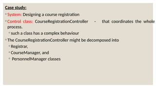 Case study:
◦ System: Designing a course registration
◦ Control class: CourseRegistrationController - that coordinates the whole
process.
◦ such a class has a complex behaviour
◦ The CourseRegistrationController might be decomposed into
◦ Registrar,
◦ CourseManager, and
◦ PersonnelManager classes
 