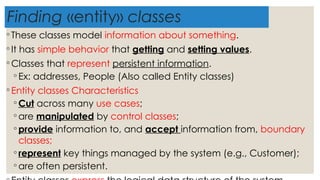 Finding «entity» classes
◦ These classes model information about something.
◦ It has simple behavior that getting and setting values.
◦ Classes that represent persistent information.
◦ Ex: addresses, People (Also called Entity classes)
◦ Entity classes Characteristics
◦ Cut across many use cases;
◦ are manipulated by control classes;
◦ provide information to, and accept information from, boundary
classes;
◦ represent key things managed by the system (e.g., Customer);
◦ are often persistent.
 