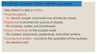 Finding classes from other sources
◦ Like others it is also a worthy.
◦ Physical objects
◦ Ex: aircraft, people, and hotels may all indicate classes.
◦ Paperwork is another rich source of classes.
◦ Ex: invoices, orders, and bankbooks
◦ Known interfaces to the outside world
◦ Ex: screens, keyboards, peripherals, and other systems
◦ Conceptual entities - crucial to the operation of the business
◦ Ex: reward card
 