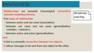Relationship
◦ Relationships are semantic (meaningful) connections
between modeling element.
◦ Few types of relationships
◦ between actors and use cases (association);
◦ between use cases and use cases (generalization,
«include», «extend»);
◦ between actors and actors (generalization).
Link:
◦ A link is a semantic connection between two objects.
◦ It allows messages to be sent from one object to the other.
 