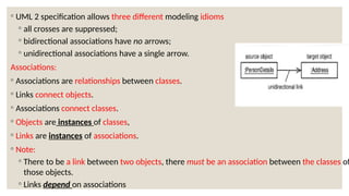 ◦ UML 2 specification allows three different modeling idioms
◦ all crosses are suppressed;
◦ bidirectional associations have no arrows;
◦ unidirectional associations have a single arrow.
Associations:
◦ Associations are relationships between classes.
◦ Links connect objects.
◦ Associations connect classes.
◦ Objects are instances of classes,
◦ Links are instances of associations.
◦ Note:
◦ There to be a link between two objects, there must be an association between the classes of
those objects.
◦ Links depend on associations
 
