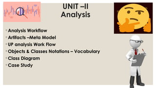 UNIT –II
Analysis
◦ Analysis Workflow
◦ Artifacts –Meta Model
◦ UP analysis Work Flow
◦ Objects & Classes Notations – Vocabulary
◦ Class Diagram
◦ Case Study
 