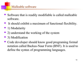 10
Malleable software
 Software that is readily modifiable is called malleable
software.
 It should exhibit a maximum of functional flexibility.
 1) Modularity
 2) understand the working of the system
 3) Modification
 Code developer should know good programing formal
notation called Backus-Naur Form (BNF). It is used to
define the syntax of programming languages.
 