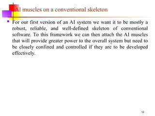12
Al muscles on a conventional skeleton
 For our first version of an AI system we want it to be mostly a
robust, reliable, and well-defined skeleton of conventional
software. To this framework we can then attach the AI muscles
that will provide greater power to the overall system but need to
be closely confined and controlled if they are to be developed
effectively.
 