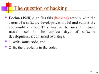 14
The question of hacking
 Boehm (1988) dignifies this (hacking) activity with the
status of a software development model and calls it the
code-and-fix model.This was, as he says, the basic
model used in the earliest days of software
development; it contained two steps:
 1. write some code, and
 2. fix the problems in the code.
14
 