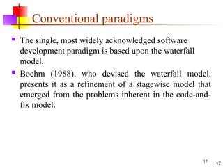 17
Conventional paradigms
 The single, most widely acknowledged software
development paradigm is based upon the waterfall
model.
 Boehm (1988), who devised the waterfall model,
presents it as a refinement of a stagewise model that
emerged from the problems inherent in the code-and-
fix model.
17
 