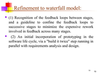 19
Refinement to waterfall model:
 (1) Recognition of the feedback loops between stages,
and a guideline to confine the feedback loops to
successive stages to minimize the expensive rework
involved in feedback across many stages.
 (2) An initial incorporation of prototyping in the
software life cycle, via a "build it twice" step running in
parallel with requirements analysis and design.
19
 