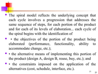 21
 The spiral model reflects the underlying concept that
each cycle involves a progression that addresses the
same sequence of steps, for each portion of the product
and for each of its levels of elaboration... each cycle of
the spiral begins with the identification of
 • the objectives of the portion of the product being
elaborated (performance, functionality, ability to
accommodate change, etc.);
 • the alternative means of implementing this portion of
the product (design A, design B, reuse, buy, etc.); and
 • the constraints imposed on the application of the
alternatives (cost, schedule, interface, etc.).
21
 