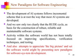 22
New Paradigms for Software Engineering
 The development of AI systems follows incremental
scheme that is at root the way that most AI systems are
developed.
 And we saw only too clearly that the RUDE cycle, as
basis for the construction of robust, reliable and
maintainable software systems.
 Activity within the software world has not been totally
focused on improving specifications, verification
techniques, and testing.
 And also attempts to appreciate 'the big picture' and set
the software world aright by presenting new paradigms
for software-sys-tem development. 22
 