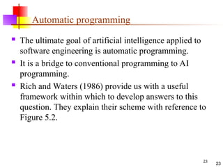 23
Automatic programming
 The ultimate goal of artificial intelligence applied to
software engineering is automatic programming.
 It is a bridge to conventional programming to AI
programming.
 Rich and Waters (1986) provide us with a useful
framework within which to develop answers to this
question. They explain their scheme with reference to
Figure 5.2.
23
 