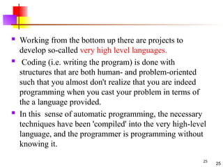 25
 Working from the bottom up there are projects to
develop so-called very high level languages.
 Coding (i.e. writing the program) is done with
structures that are both human- and problem-oriented
such that you almost don't realize that you are indeed
programming when you cast your problem in terms of
the a language provided.
 In this sense of automatic programming, the necessary
techniques have been 'compiled' into the very high-level
language, and the programmer is programming without
knowing it.
25
 