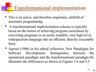 29
Transformational implementation
 This is an active, and therefore important, subfield of
automatic programming.
 A transformational implementation scheme is typically
based on the notion of achieving program correctness by
converting programs in an easily readable, very high-level,
widespectrum language into an efficient, directly executable
form.
 Agresti (1986) in his edited collection, New Paradigms for
Software Development, distinguishes between the
operational paradigm and the transformational paradigm.He
illustrates the differences as shown in Figures 5.4 and 5.5
29
 