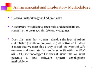 3
3
An Incremental and Exploratory Methodology
 Classical methodology and Al problems:
 AI software systems have been built and demonstrated,
sometimes to great acclaim (Acknowledgement)
 Does this mean that we must abandon the idea of robust
and reliable (and therefore practical) AI software? Or does
it mean that we must find a way to curb the worst of AI's
excesses and constrain the problems to fit with the SAV
(or SAT) methodology? Or does it mean that we must
generate a new software system development
methodology.
 