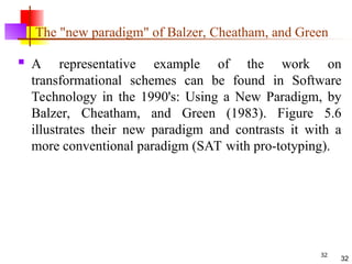 32
The "new paradigm" of Balzer, Cheatham, and Green
 A representative example of the work on
transformational schemes can be found in Software
Technology in the 1990's: Using a New Paradigm, by
Balzer, Cheatham, and Green (1983). Figure 5.6
illustrates their new paradigm and contrasts it with a
more conventional paradigm (SAT with pro-totyping).
32
 