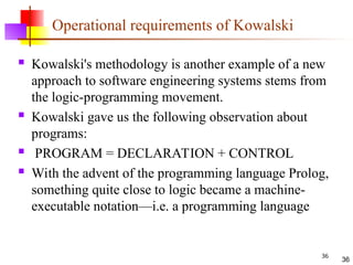 36
Operational requirements of Kowalski
 Kowalski's methodology is another example of a new
approach to software engineering systems stems from
the logic-programming movement.
 Kowalski gave us the following observation about
programs:
 PROGRAM = DECLARATION + CONTROL
 With the advent of the programming language Prolog,
something quite close to logic became a machine-
executable notation—i.e. a programming language
36
 