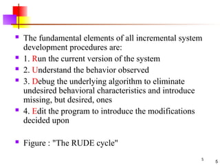5
5
 The fundamental elements of all incremental system
development procedures are:
 1. Run the current version of the system
 2. Understand the behavior observed
 3. Debug the underlying algorithm to eliminate
undesired behavioral characteristics and introduce
missing, but desired, ones
 4. Edit the program to introduce the modifications
decided upon
 Figure : "The RUDE cycle"
 