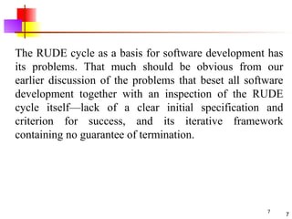 7
The RUDE cycle as a basis for software development has
its problems. That much should be obvious from our
earlier discussion of the problems that beset all software
development together with an inspection of the RUDE
cycle itself—lack of a clear initial specification and
criterion for success, and its iterative framework
containing no guarantee of termination.
7
 