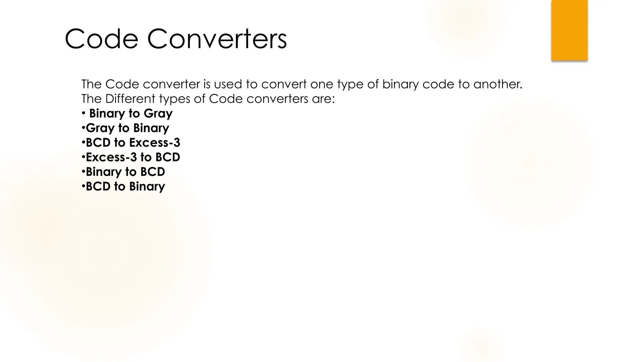 Code Converters
The Code converter is used to convert one type of binary code to another.
The Different types of Code converters are:
• Binary to Gray
•Gray to Binary
•BCD to Excess-3
•Excess-3 to BCD
•Binary to BCD
•BCD to Binary
 