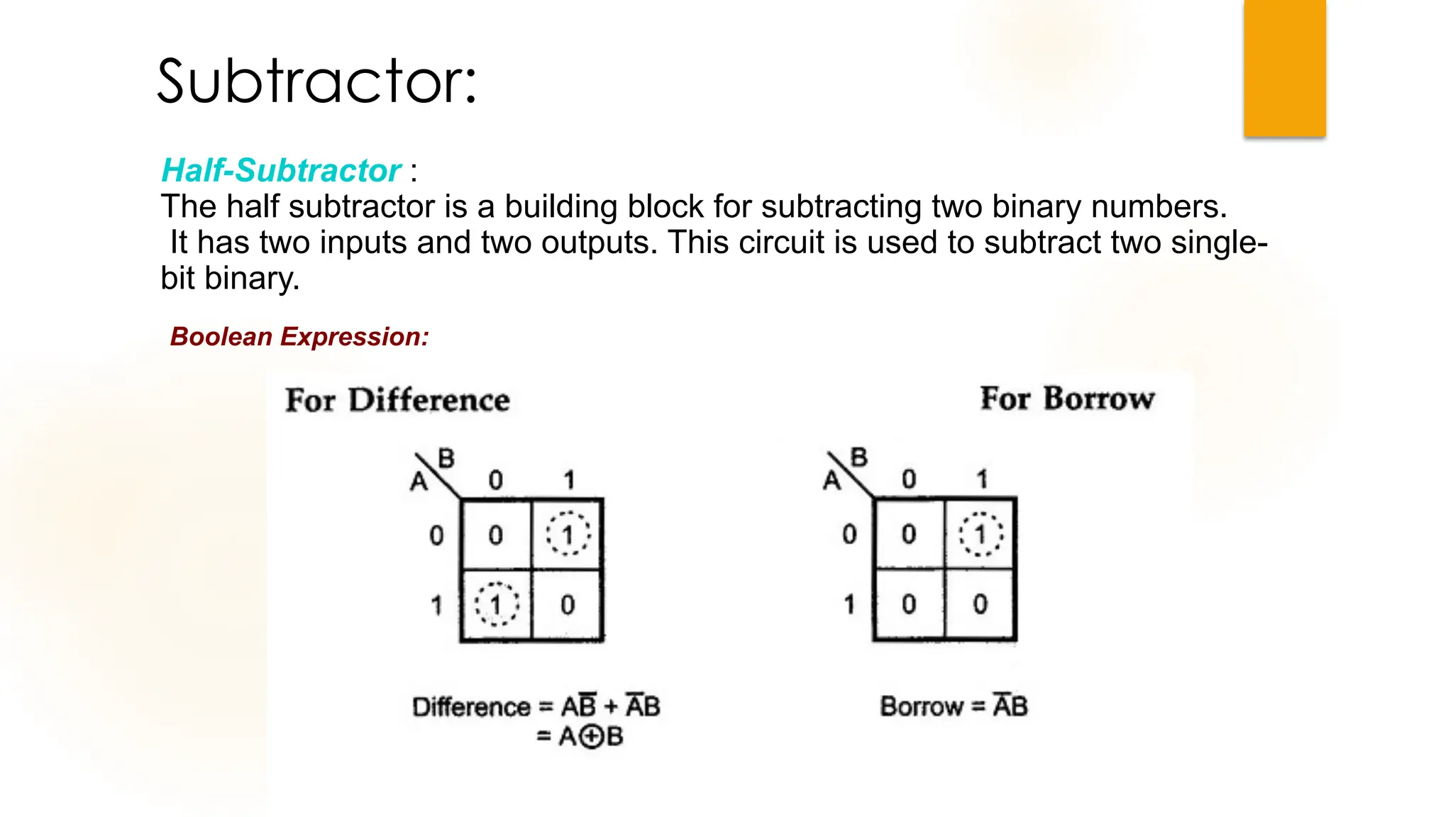 Subtractor:
Boolean Expression:
Half-Subtractor :
The half subtractor is a building block for subtracting two binary numbers.
It has two inputs and two outputs. This circuit is used to subtract two single-
bit binary.
 