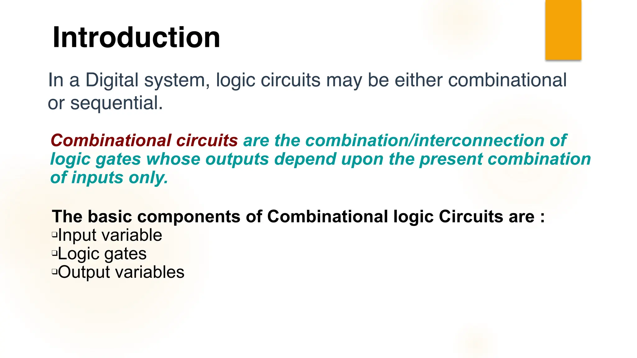 In a Digital system, logic circuits may be either combinational
or sequential.
Combinational circuits are the combination/interconnection of
logic gates whose outputs depend upon the present combination
of inputs only.
The basic components of Combinational logic Circuits are :
❑Input variable
❑Logic gates
❑Output variables
Introduction
 