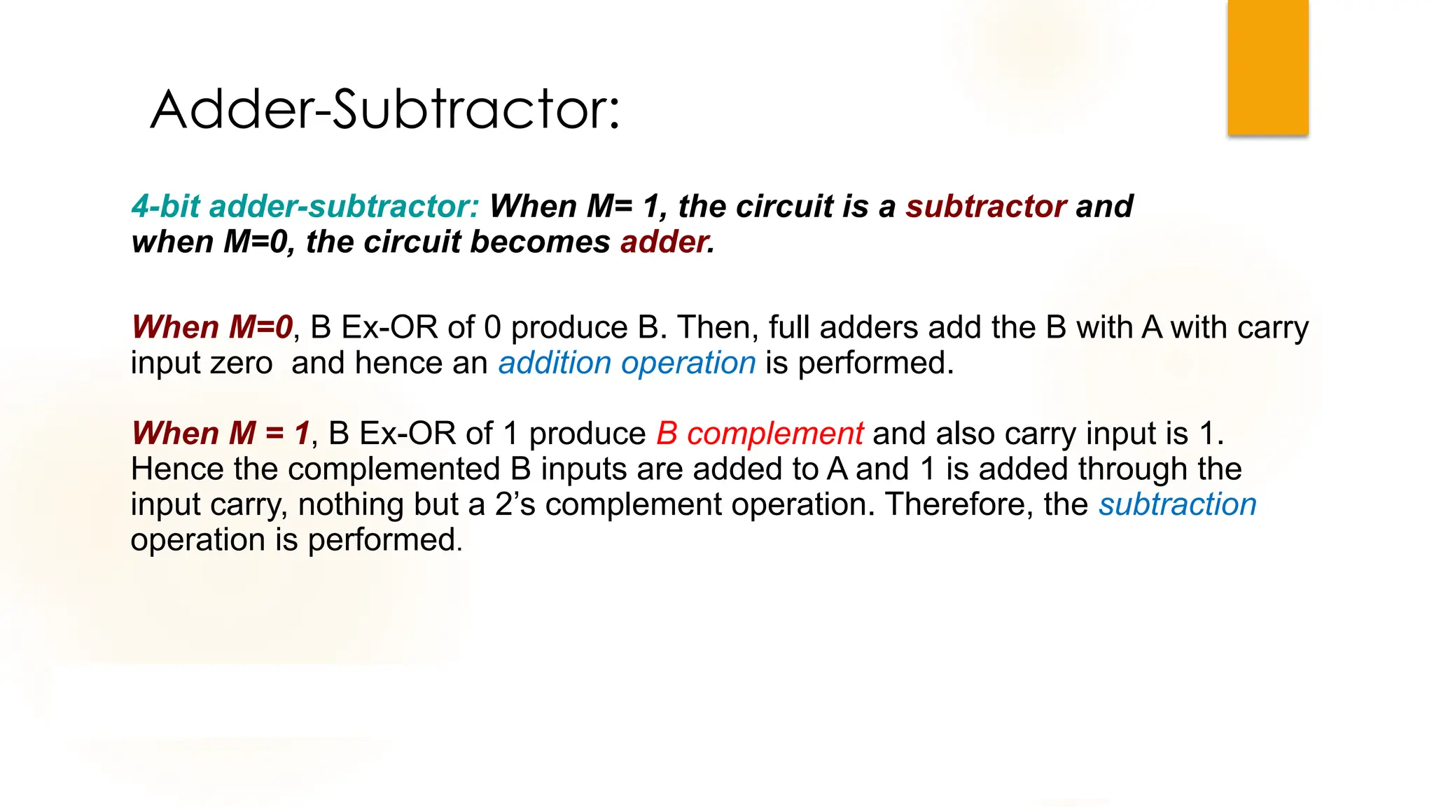 Adder-Subtractor:
4-bit adder-subtractor: When M= 1, the circuit is a subtractor and
when M=0, the circuit becomes adder.
When M=0, B Ex-OR of 0 produce B. Then, full adders add the B with A with carry
input zero and hence an addition operation is performed.
When M = 1, B Ex-OR of 1 produce B complement and also carry input is 1.
Hence the complemented B inputs are added to A and 1 is added through the
input carry, nothing but a 2’s complement operation. Therefore, the subtraction
operation is performed.
 