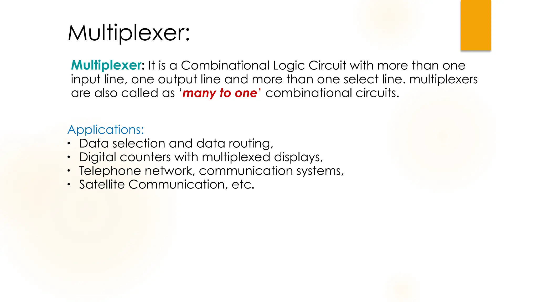 Multiplexer:
Applications:
●
Data selection and data routing,
●
Digital counters with multiplexed displays,
●
Telephone network, communication systems,
●
Satellite Communication, etc.
Multiplexer: It is a Combinational Logic Circuit with more than one
input line, one output line and more than one select line. multiplexers
are also called as ‘many to one’ combinational circuits.
 