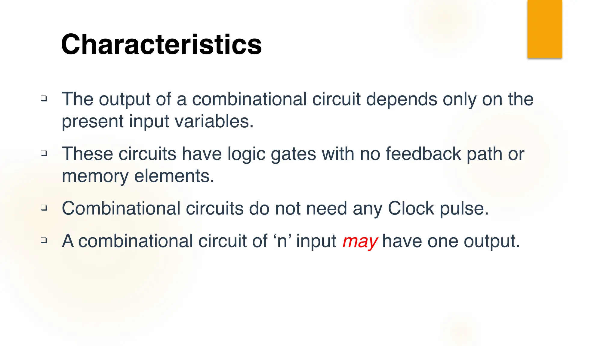 Characteristics
❑ The output of a combinational circuit depends only on the
present input variables.
❑ These circuits have logic gates with no feedback path or
memory elements.
❑ Combinational circuits do not need any Clock pulse.
❑ A combinational circuit of ‘n’ input may have one output.
 