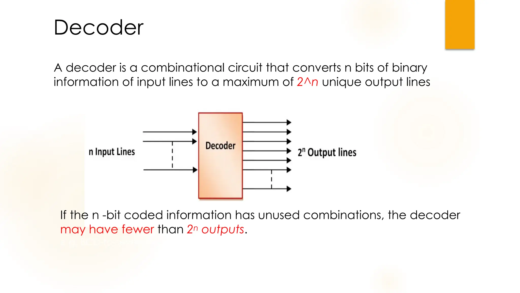 Decoder
A decoder is a combinational circuit that converts n bits of binary
information of input lines to a maximum of 2^n unique output lines
If the n -bit coded information has unused combinations, the decoder
may have fewer than 2n outputs.
e.g. BCD-to-seven segment decoder.
 