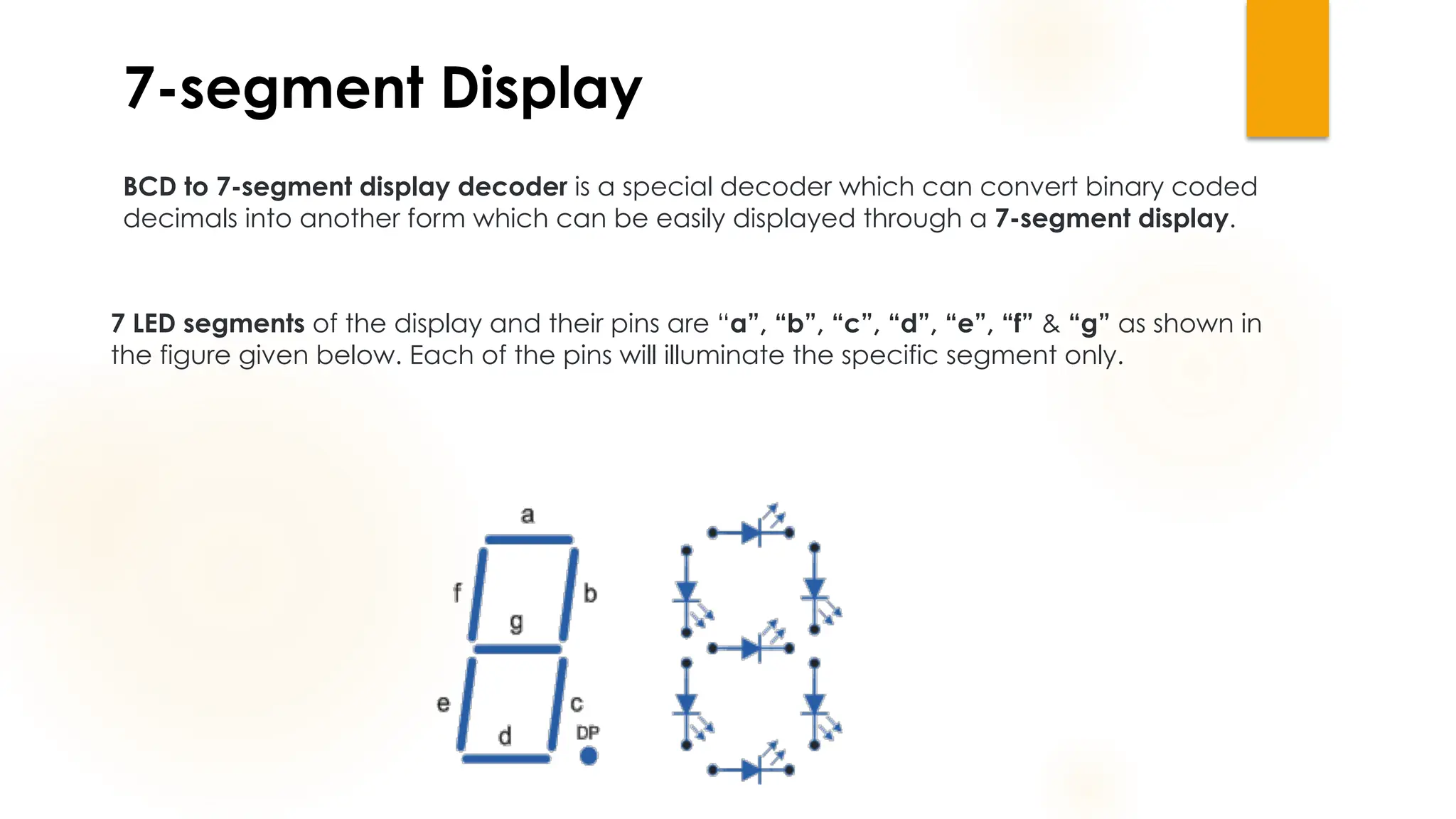 7-segment Display
BCD to 7-segment display decoder is a special decoder which can convert binary coded
decimals into another form which can be easily displayed through a 7-segment display.
7 LED segments of the display and their pins are “a”, “b”, “c”, “d”, “e”, “f” & “g” as shown in
the figure given below. Each of the pins will illuminate the specific segment only.
 