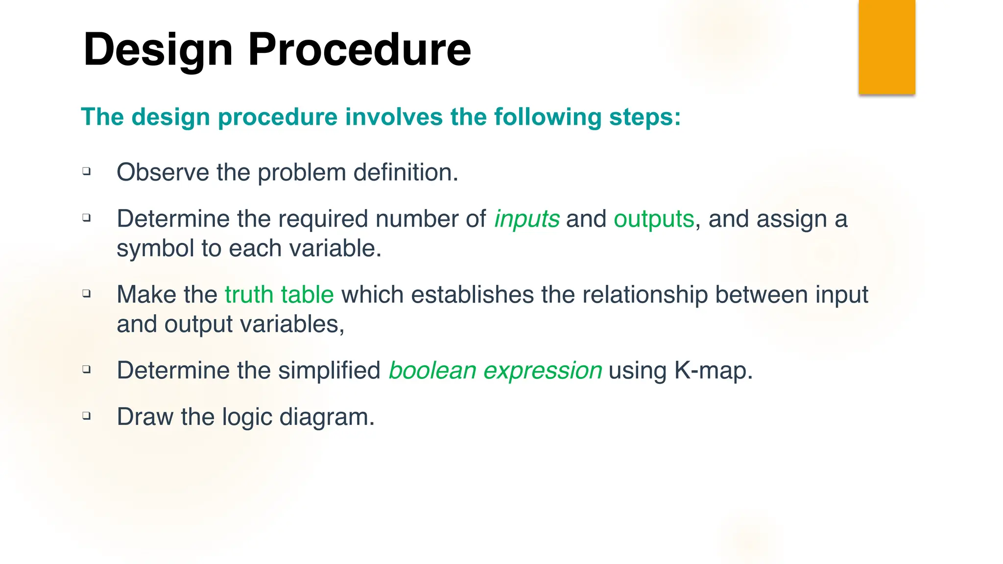 Design Procedure
❑ Observe the problem definition.
❑ Determine the required number of inputs and outputs, and assign a
symbol to each variable.
❑ Make the truth table which establishes the relationship between input
and output variables,
❑ Determine the simplified boolean expression using K-map.
❑ Draw the logic diagram.
The design procedure involves the following steps:
 