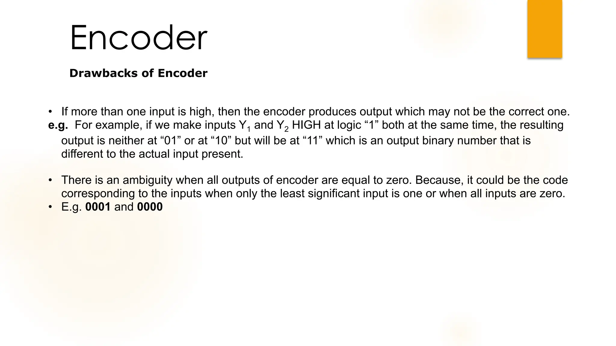 Encoder
Drawbacks of Encoder
• If more than one input is high, then the encoder produces output which may not be the correct one.
e.g. For example, if we make inputs Y1 and Y2 HIGH at logic “1” both at the same time, the resulting
output is neither at “01” or at “10” but will be at “11” which is an output binary number that is
different to the actual input present.
• There is an ambiguity when all outputs of encoder are equal to zero. Because, it could be the code
corresponding to the inputs when only the least significant input is one or when all inputs are zero.
• E.g. 0001 and 0000
 