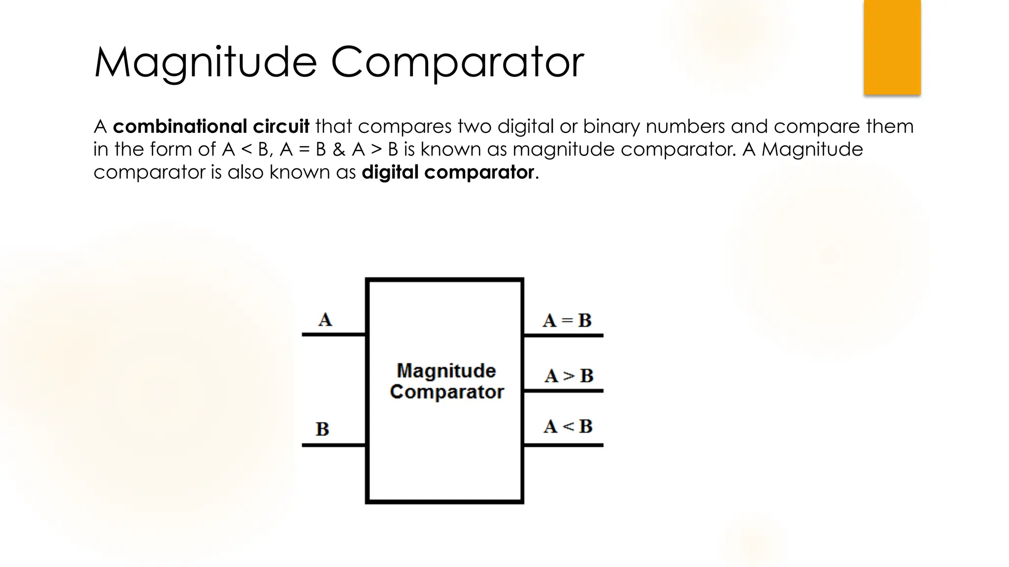 A combinational circuit that compares two digital or binary numbers and compare them
in the form of A < B, A = B & A > B is known as magnitude comparator. A Magnitude
comparator is also known as digital comparator.
Magnitude Comparator
 