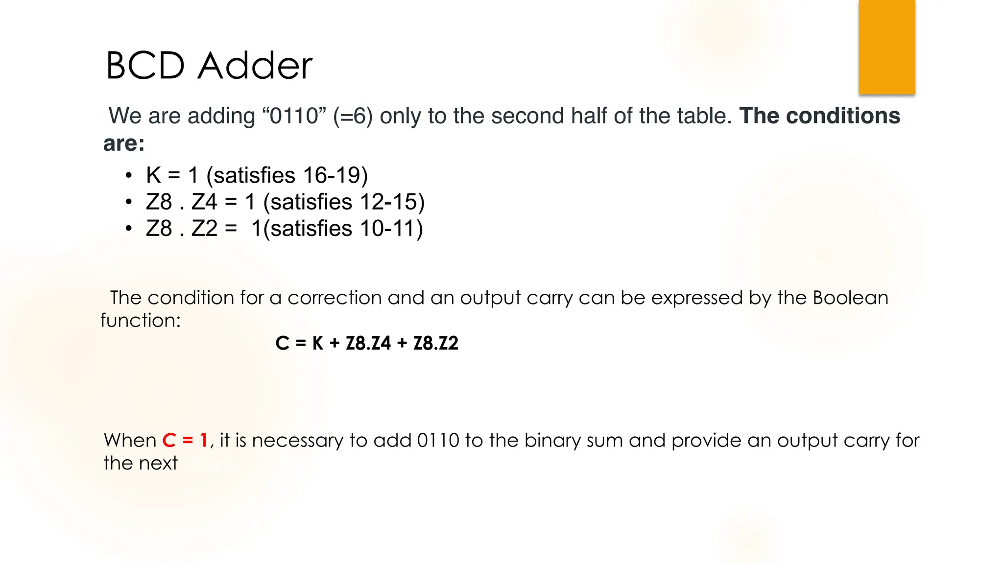 We are adding “0110” (=6) only to the second half of the table. The conditions
are:
BCD Adder
• K = 1 (satisfies 16-19)
• Z8 . Z4 = 1 (satisfies 12-15)
• Z8 . Z2 = 1(satisfies 10-11)
The condition for a correction and an output carry can be expressed by the Boolean
function:
C = K + Z8.Z4 + Z8.Z2
When C = 1, it is necessary to add 0110 to the binary sum and provide an output carry for
the next stage.
 