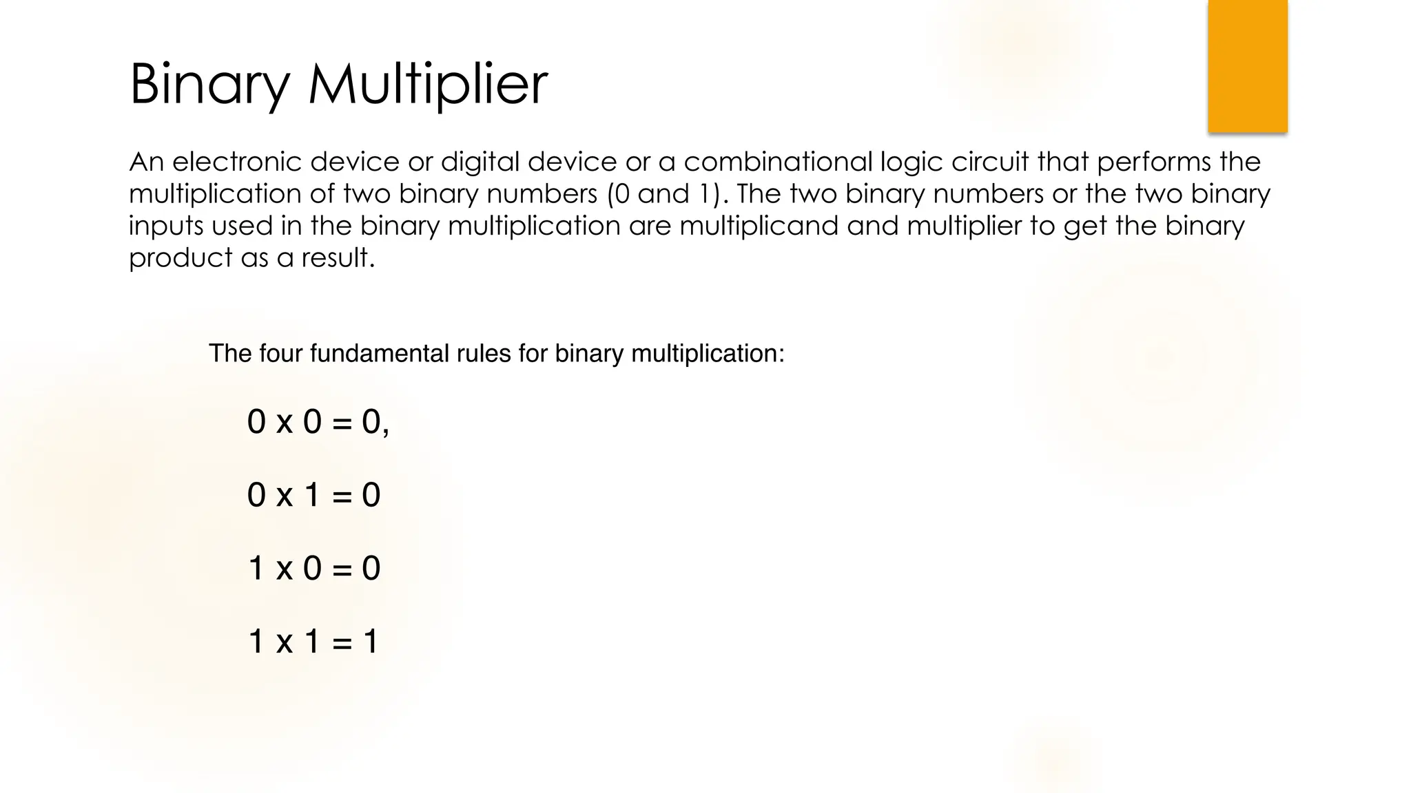 Binary Multiplier
An electronic device or digital device or a combinational logic circuit that performs the
multiplication of two binary numbers (0 and 1). The two binary numbers or the two binary
inputs used in the binary multiplication are multiplicand and multiplier to get the binary
product as a result.
The four fundamental rules for binary multiplication:
0 x 0 = 0,
0 x 1 = 0
1 x 0 = 0
1 x 1 = 1
 