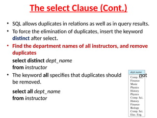 The select Clause (Cont.)
• SQL allows duplicates in relations as well as in query results.
• To force the elimination of duplicates, insert the keyword
distinct after select.
• Find the department names of all instructors, and remove
duplicates
select distinct dept_name
from instructor
• The keyword all specifies that duplicates should not
be removed.
select all dept_name
from instructor
 