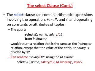 The select Clause (Cont.)
• The select clause can contain arithmetic expressions
involving the operation, +, –, *, and /, and operating
on constants or attributes of tuples.
– The query:
select ID, name, salary/12
from instructor
would return a relation that is the same as the instructor
relation, except that the value of the attribute salary is
divided by 12.
– Can rename “salary/12” using the as clause:
select ID, name, salary/12 as monthly_salary
 