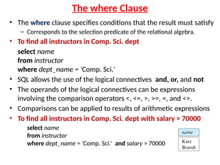 The where Clause
• The where clause specifies conditions that the result must satisfy
– Corresponds to the selection predicate of the relational algebra.
• To find all instructors in Comp. Sci. dept
select name
from instructor
where dept_name = 'Comp. Sci.'
• SQL allows the use of the logical connectives and, or, and not
• The operands of the logical connectives can be expressions
involving the comparison operators <, <=, >, >=, =, and <>.
• Comparisons can be applied to results of arithmetic expressions
• To find all instructors in Comp. Sci. dept with salary > 70000
select name
from instructor
where dept_name = 'Comp. Sci.' and salary > 70000
 